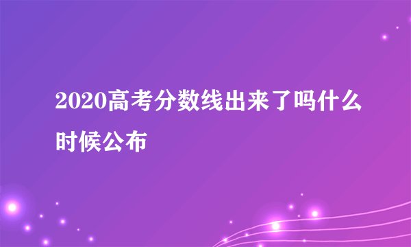 2020高考分数线出来了吗什么时候公布