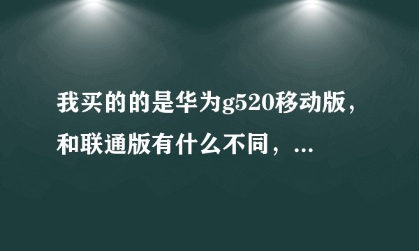 我买的的是华为g520移动版，和联通版有什么不同，我用的是联通2g卡