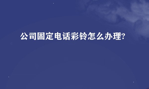 公司固定电话彩铃怎么办理?
