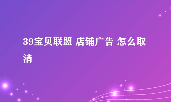 39宝贝联盟 店铺广告 怎么取消