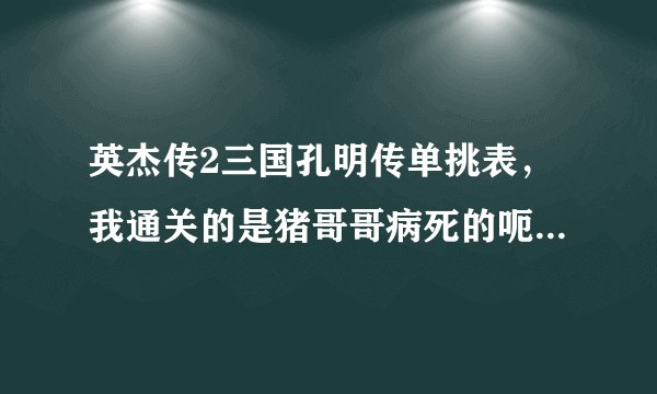 英杰传2三国孔明传单挑表，我通关的是猪哥哥病死的呃…我把赵云猪哥都1000血 255的攻防智 - - 求其他剧情