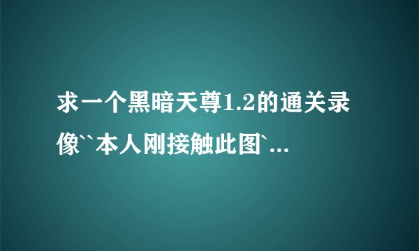 求一个黑暗天尊1.2的通关录像``本人刚接触此图``完全没有头绪`或者有达人给个详细攻略也可以`