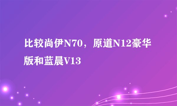 比较尚伊N70，原道N12豪华版和蓝晨V13