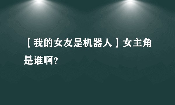 【我的女友是机器人】女主角是谁啊？