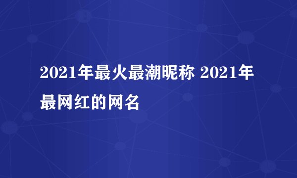 2021年最火最潮昵称 2021年最网红的网名