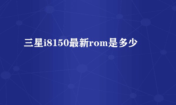 三星i8150最新rom是多少