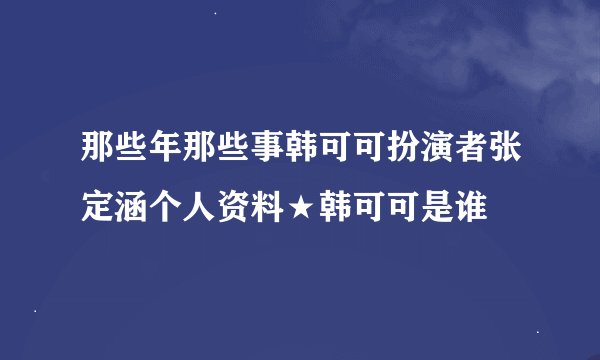 那些年那些事韩可可扮演者张定涵个人资料★韩可可是谁