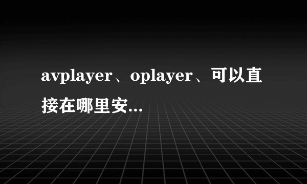 avplayer、oplayer、可以直接在哪里安装？如果回答好，会给你很多追加悬赏的