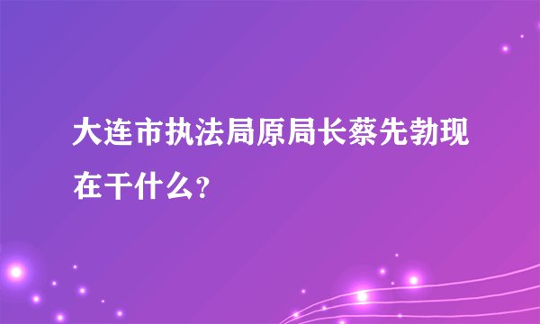 大连市执法局原局长蔡先勃现在干什么？