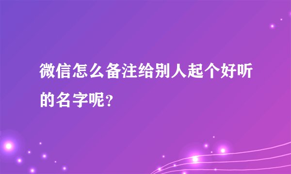 微信怎么备注给别人起个好听的名字呢？