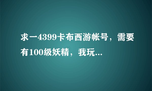 求一4399卡布西游帐号，需要有100级妖精，我玩造梦西游领礼包用。或者帮我领个激活码，qq993461894