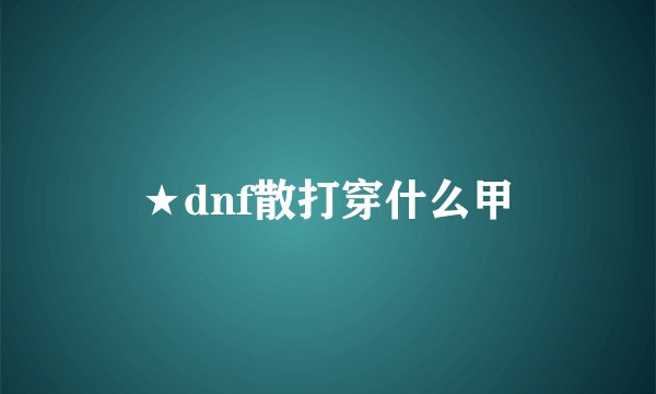 ★dnf散打穿什么甲