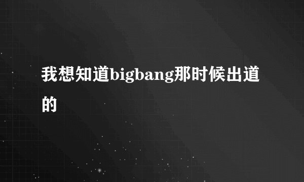 我想知道bigbang那时候出道的