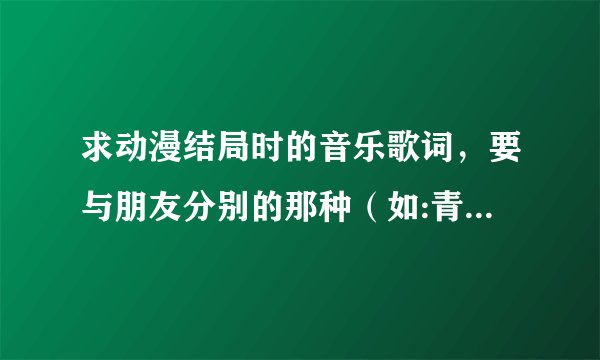 求动漫结局时的音乐歌词，要与朋友分别的那种（如:青空下的约束 结局时的那首歌曲）