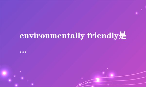 environmentally friendly是什么意思