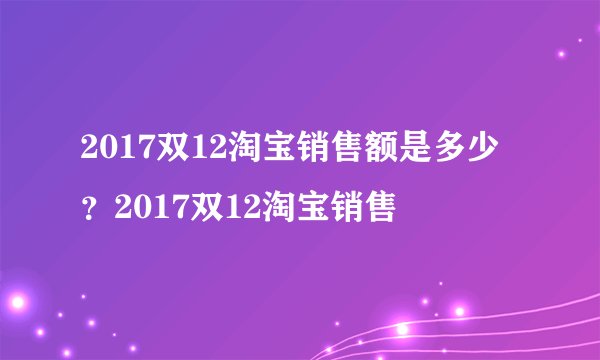 2017双12淘宝销售额是多少？2017双12淘宝销售