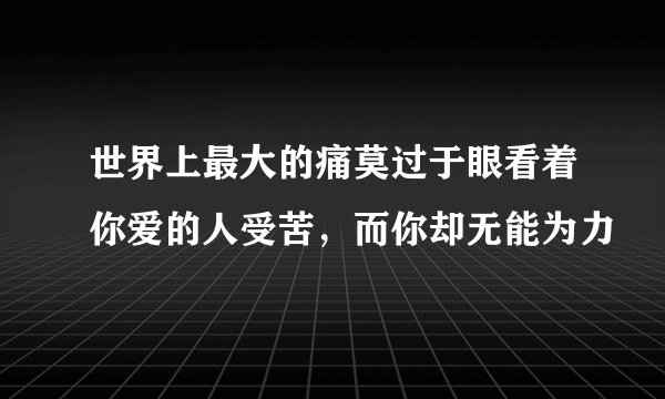 世界上最大的痛莫过于眼看着你爱的人受苦，而你却无能为力