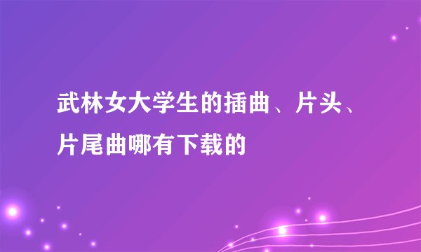 武林女大学生的插曲、片头、片尾曲哪有下载的