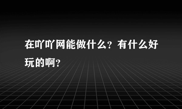 在吖吖网能做什么？有什么好玩的啊？