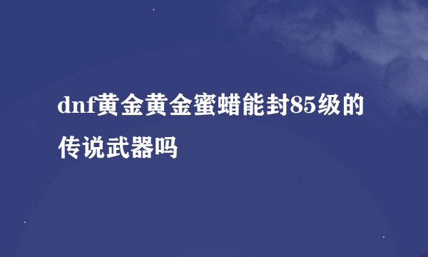 dnf黄金黄金蜜蜡能封85级的传说武器吗