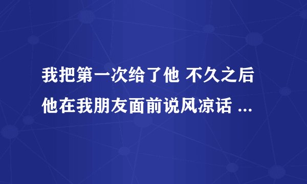我把第一次给了他 不久之后他在我朋友面前说风凉话 损我 我要报复他 但现在我和他表弟相爱了 我该则么报复