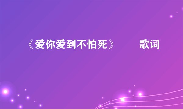 《爱你爱到不怕死》       歌词