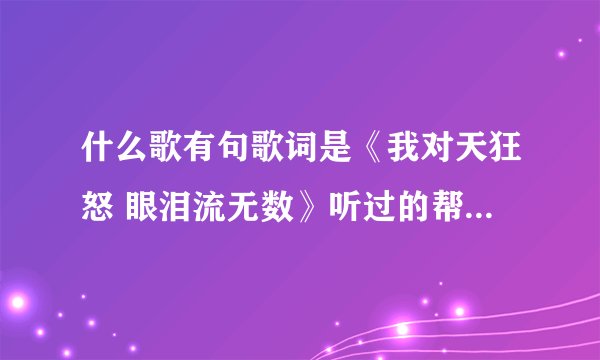 什么歌有句歌词是《我对天狂怒 眼泪流无数》听过的帮帮忙啊！！！
