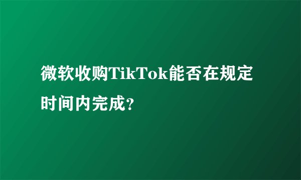 微软收购TikTok能否在规定时间内完成？