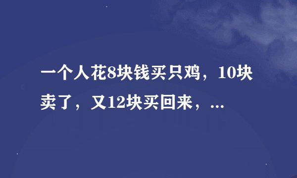 一个人花8块钱买只鸡，10块卖了，又12块买回来，14块又卖了，他到底赚了多少还是亏了多少？