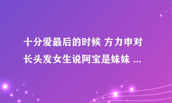 十分爱最后的时候 方力申对长头发女生说阿宝是妹妹 但是对阿宝却说 长头发是他妹妹 这段代表什么意思？？