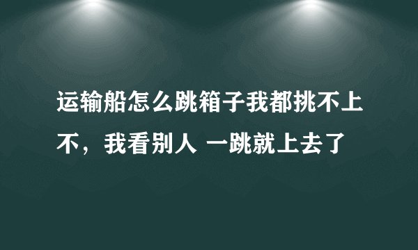 运输船怎么跳箱子我都挑不上不，我看别人 一跳就上去了