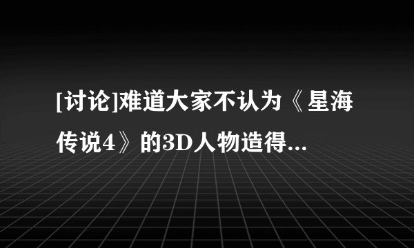 [讨论]难道大家不认为《星海传说4》的3D人物造得很橡胶很洋娃娃吗？？