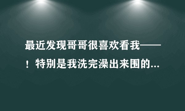 最近发现哥哥很喜欢看我——！特别是我洗完澡出来围的浴巾的时候！他什么心里，男孩的那样吗！请说明原因