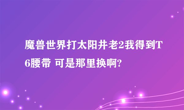魔兽世界打太阳井老2我得到T6腰带 可是那里换啊?