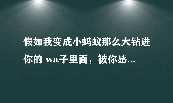假如我变成小蚂蚁那么大钻进你的 wa子里面，被你感觉到了，你会把我怎样(女生进)