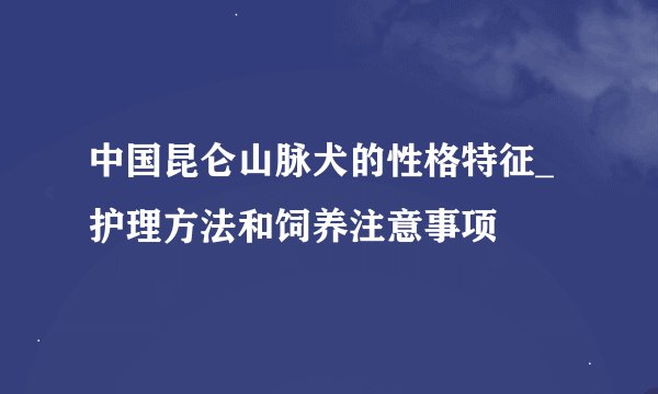 中国昆仑山脉犬的性格特征_护理方法和饲养注意事项