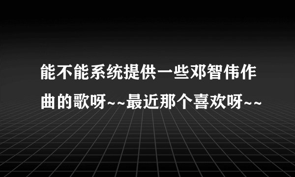 能不能系统提供一些邓智伟作曲的歌呀~~最近那个喜欢呀~~