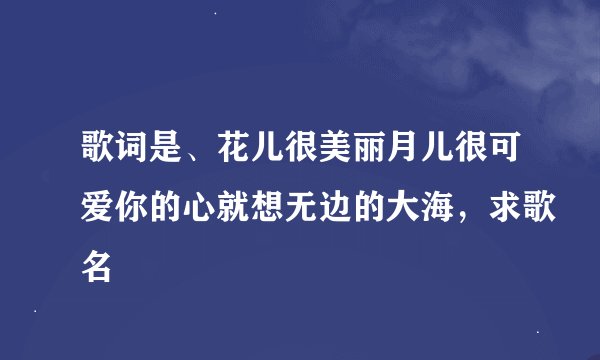 歌词是、花儿很美丽月儿很可爱你的心就想无边的大海，求歌名