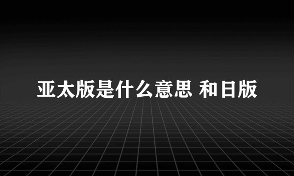 亚太版是什么意思 和日版