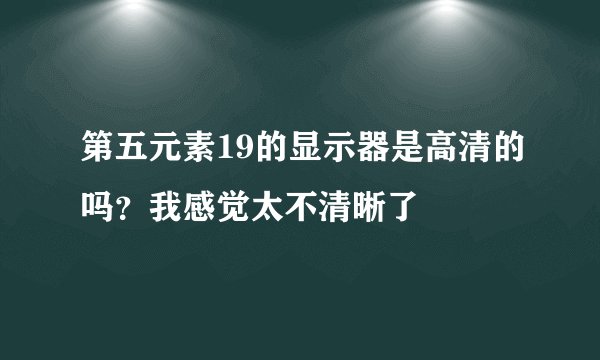 第五元素19的显示器是高清的吗？我感觉太不清晰了