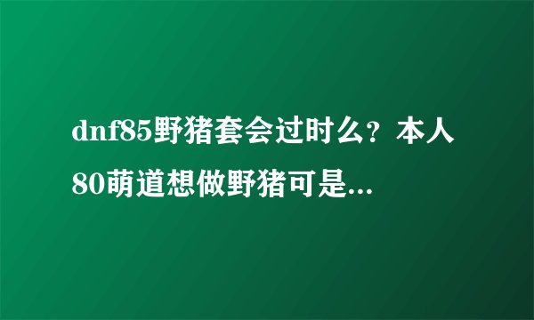 dnf85野猪套会过时么？本人80萌道想做野猪可是有人说85版本过时了，也有人说想传承一样可以升级，