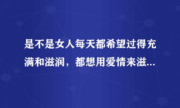 是不是女人每天都希望过得充满和滋润，都想用爱情来滋润自己，但是爱情是可望不可及的？