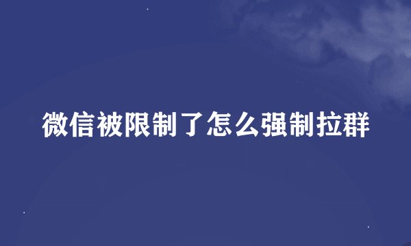 微信被限制了怎么强制拉群