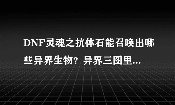 DNF灵魂之抗体石能召唤出哪些异界生物？异界三图里的怪都有吗？