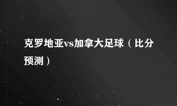 克罗地亚vs加拿大足球（比分预测）