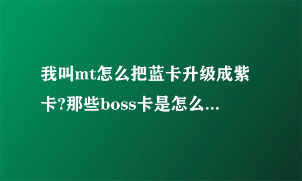 我叫mt怎么把蓝卡升级成紫卡?那些boss卡是怎么用的?吞噬吗?