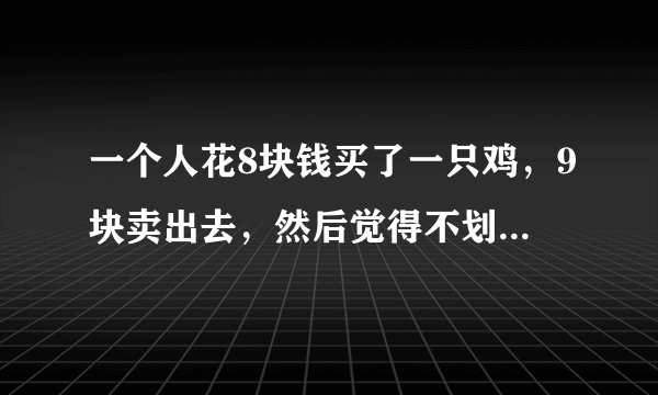 一个人花8块钱买了一只鸡，9块卖出去，然后觉得不划算，又花10块买进来，11块卖出去，结果他赚了多