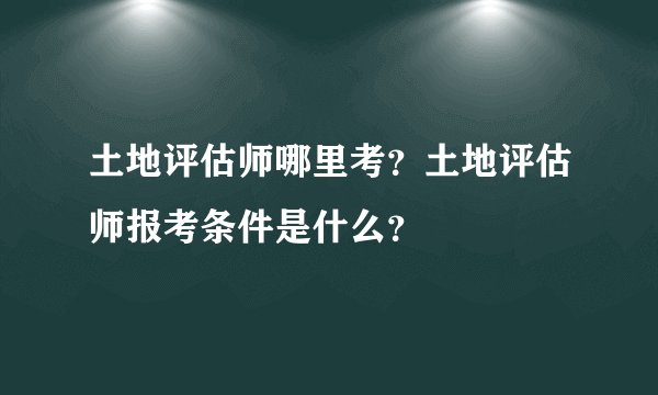 土地评估师哪里考？土地评估师报考条件是什么？