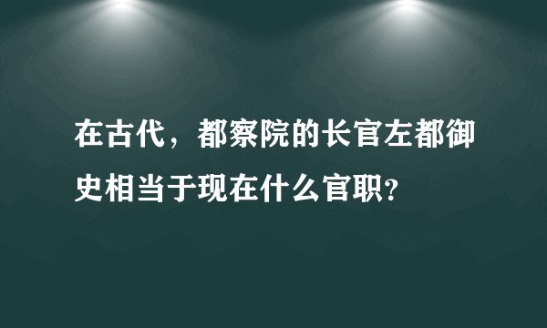 在古代，都察院的长官左都御史相当于现在什么官职？