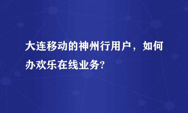 大连移动的神州行用户，如何办欢乐在线业务?